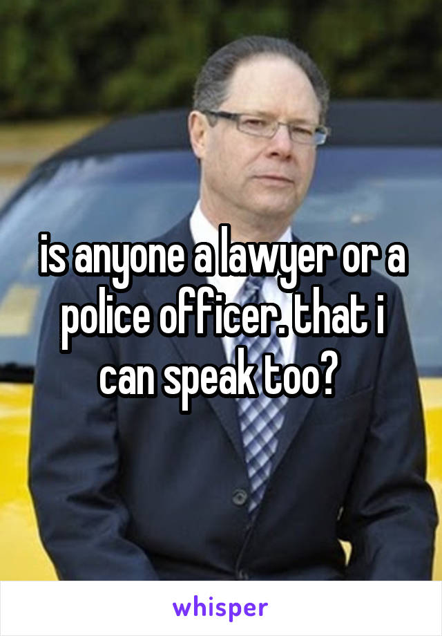 is anyone a lawyer or a police officer. that i can speak too? 