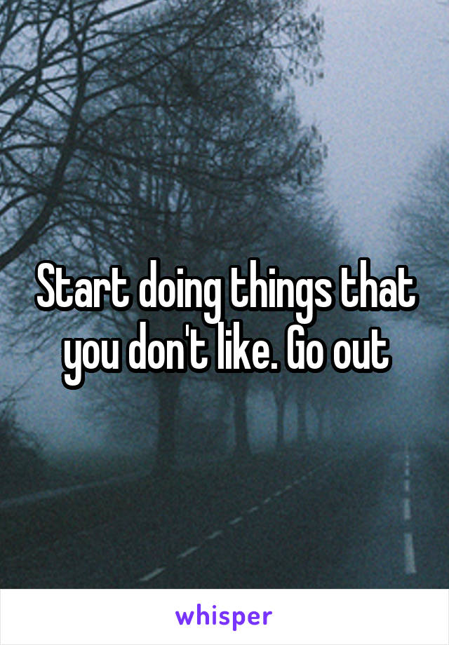 Start doing things that you don't like. Go out