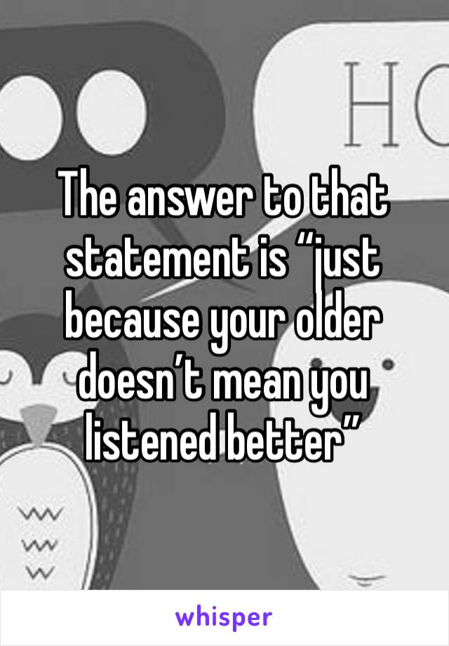 The answer to that statement is “just because your older doesn’t mean you listened better”