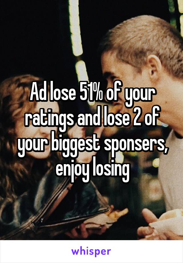 Ad lose 51% of your ratings and lose 2 of your biggest sponsers, enjoy losing
