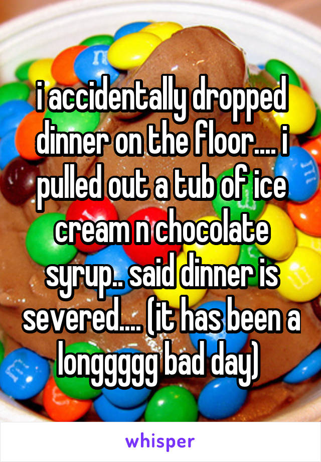 i accidentally dropped dinner on the floor.... i pulled out a tub of ice cream n chocolate syrup.. said dinner is severed.... (it has been a longgggg bad day) 
