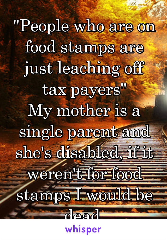 "People who are on food stamps are just leaching off tax payers"
My mother is a single parent and she's disabled, if it weren't for food stamps I would be dead.