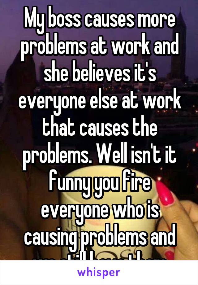 My boss causes more problems at work and she believes it's everyone else at work that causes the problems. Well isn't it funny you fire everyone who is causing problems and we still have them