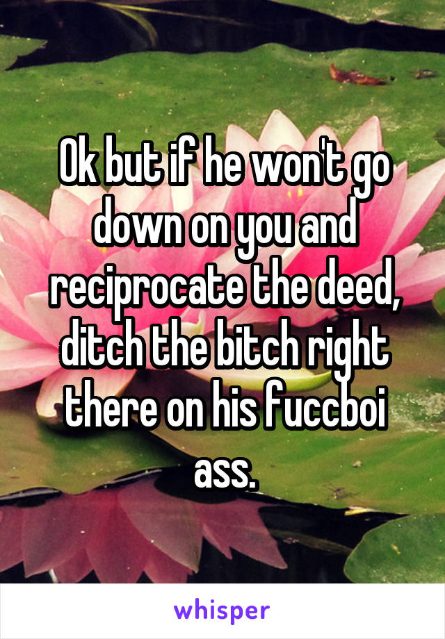 Ok but if he won't go down on you and reciprocate the deed, ditch the bitch right there on his fuccboi ass.