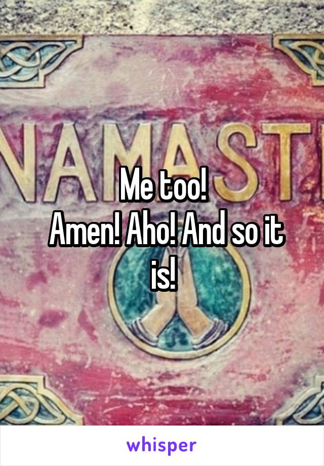 Me too!
 Amen! Aho! And so it is!