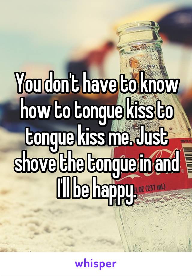 You don't have to know how to tongue kiss to tongue kiss me. Just shove the tongue in and I'll be happy.