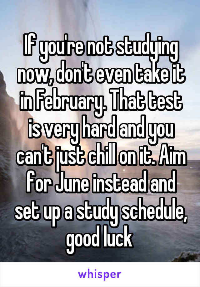 If you're not studying now, don't even take it in February. That test is very hard and you can't just chill on it. Aim for June instead and set up a study schedule, good luck 
