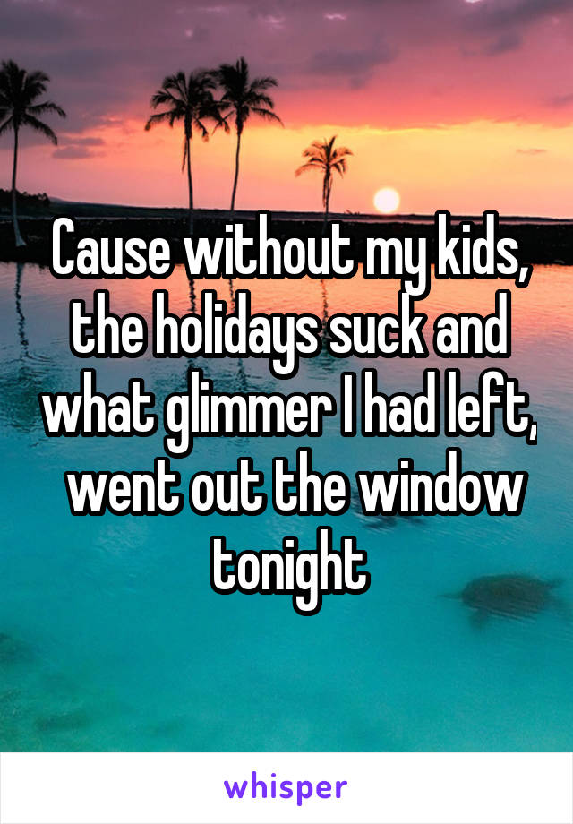Cause without my kids, the holidays suck and what glimmer I had left,  went out the window tonight