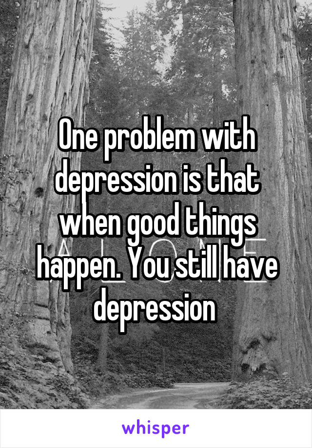 One problem with depression is that when good things happen. You still have depression 