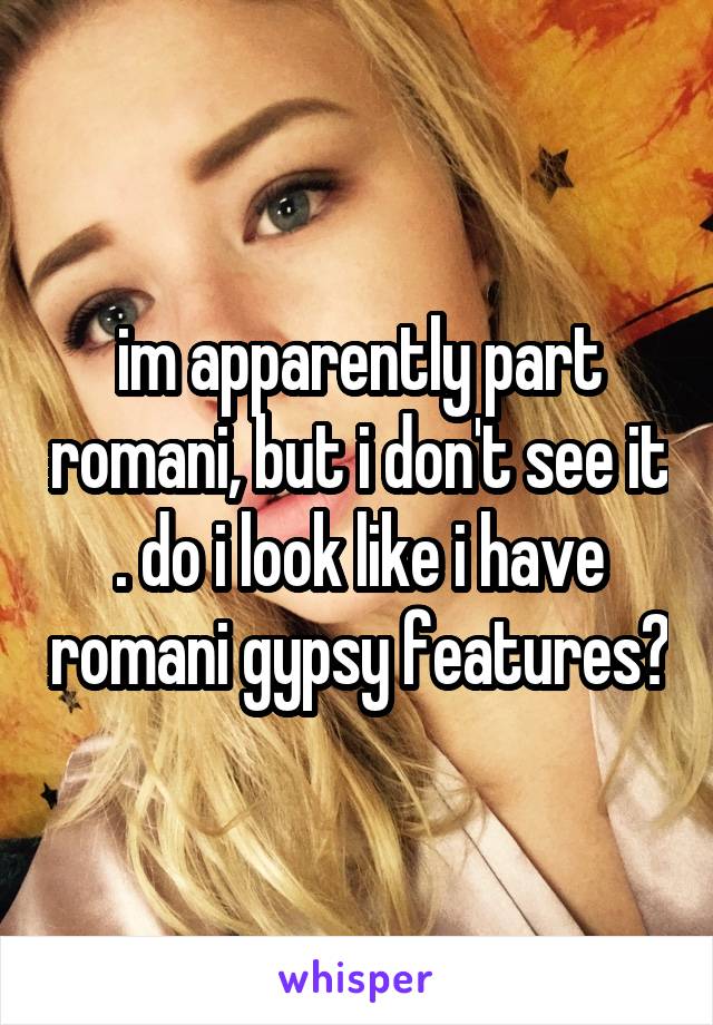 im apparently part romani, but i don't see it . do i look like i have romani gypsy features?