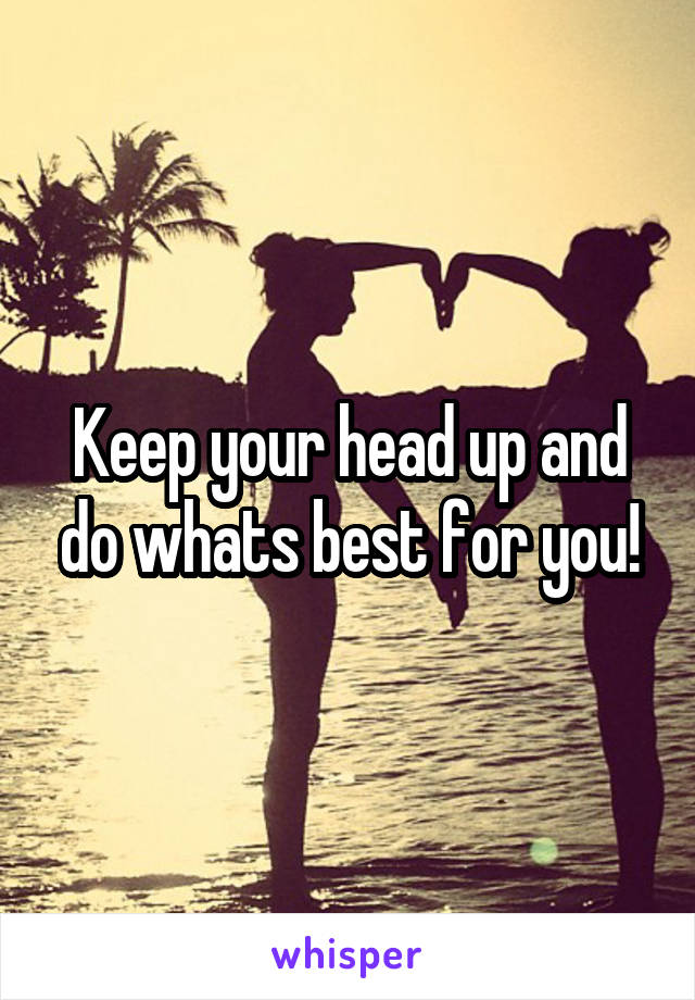 Keep your head up and do whats best for you!