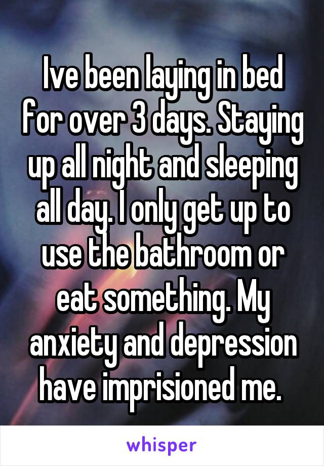 Ive been laying in bed for over 3 days. Staying up all night and sleeping all day. I only get up to use the bathroom or eat something. My anxiety and depression have imprisioned me. 