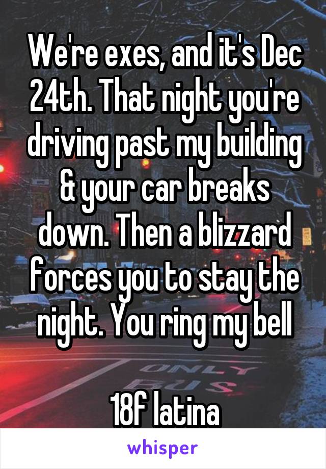 We're exes, and it's Dec 24th. That night you're driving past my building & your car breaks down. Then a blizzard forces you to stay the night. You ring my bell

18f latina