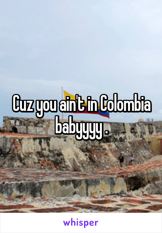 Cuz you ain't in Colombia babyyyy .