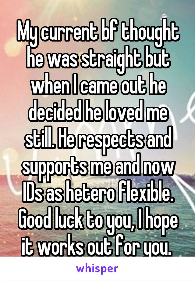 My current bf thought he was straight but when I came out he decided he loved me still. He respects and supports me and now IDs as hetero flexible.
Good luck to you, I hope it works out for you. 
