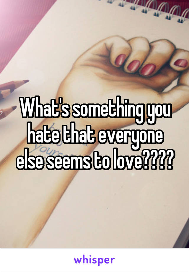 What's something you hate that everyone else seems to love????