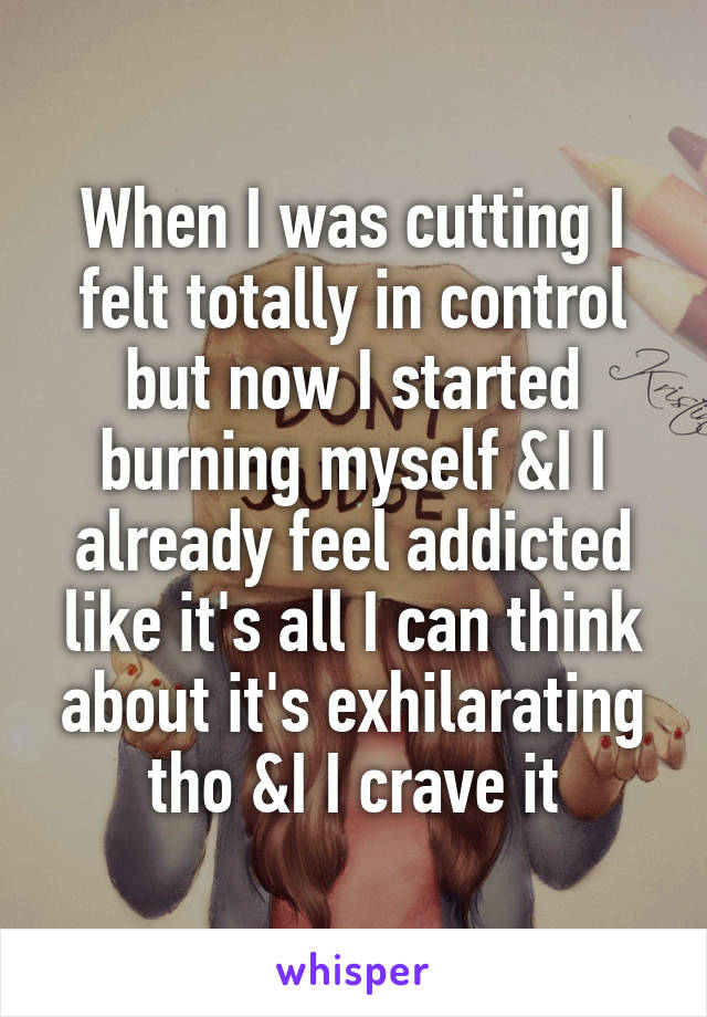 When I was cutting I felt totally in control but now I started burning myself &I I already feel addicted like it's all I can think about it's exhilarating tho &I I crave it