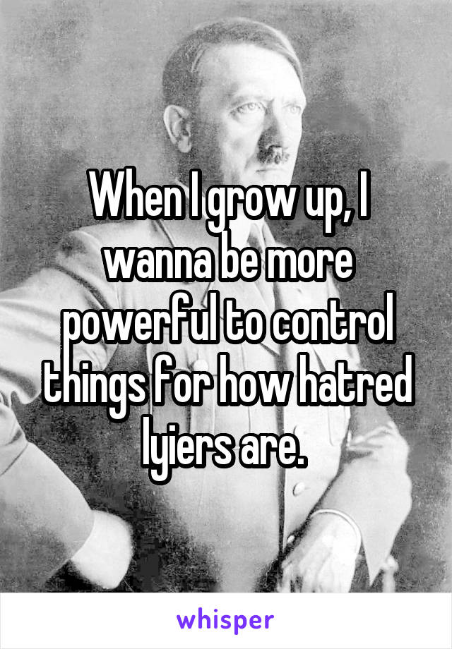 When I grow up, I wanna be more powerful to control things for how hatred lyiers are. 