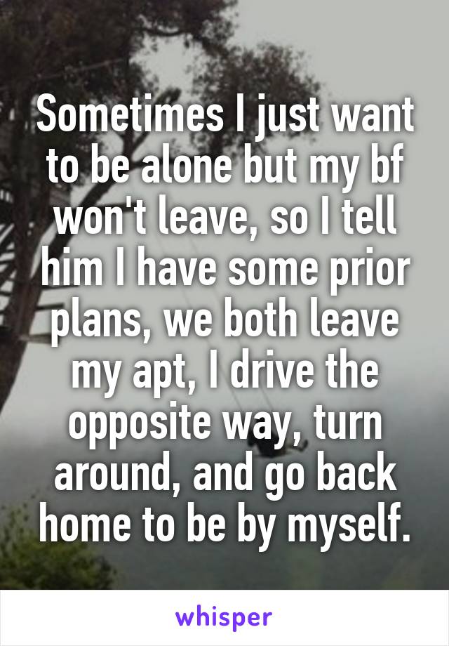 Sometimes I just want to be alone but my bf won't leave, so I tell him I have some prior plans, we both leave my apt, I drive the opposite way, turn around, and go back home to be by myself.