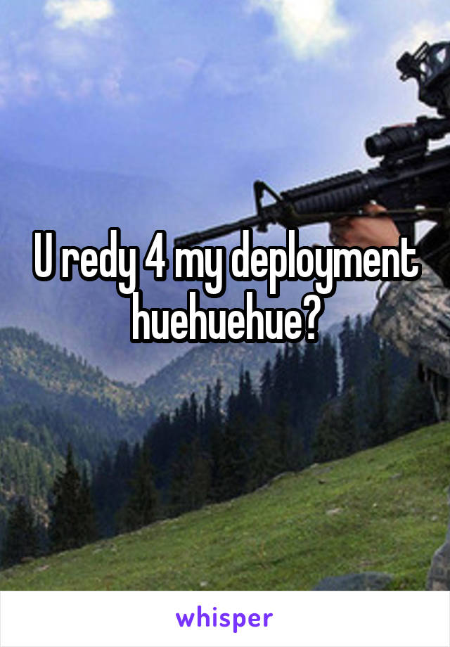 U redy 4 my deployment huehuehue?
