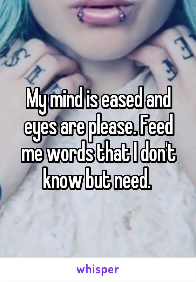 My mind is eased and eyes are please. Feed me words that I don't know but need. 