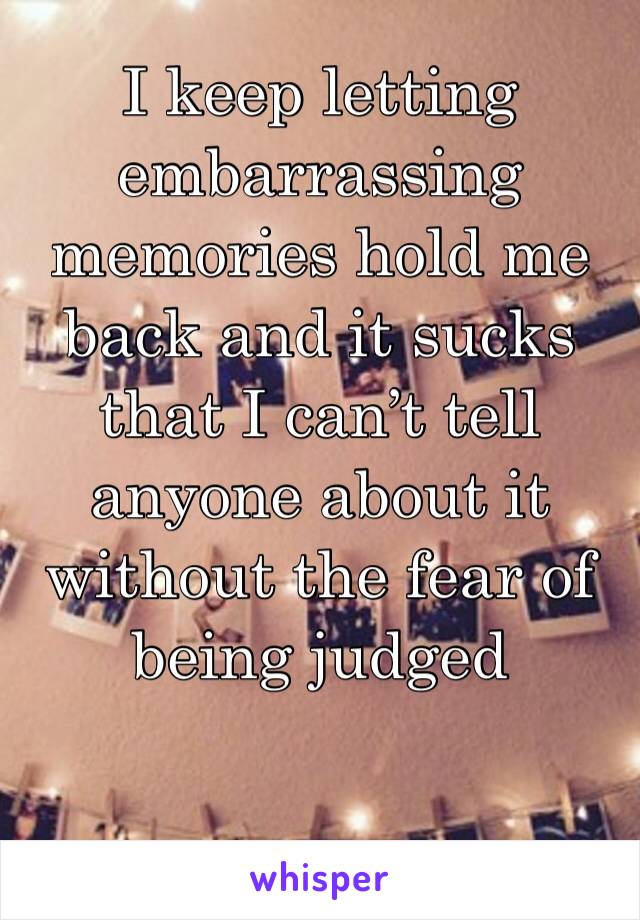 I keep letting embarrassing memories hold me back and it sucks that I can’t tell anyone about it without the fear of being judged