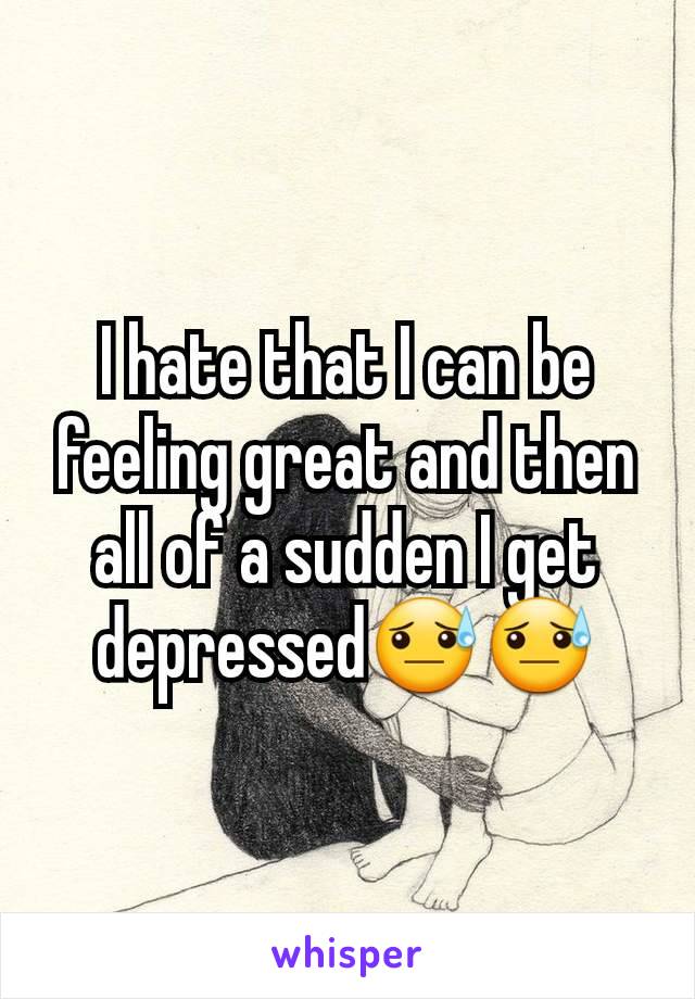 I hate that I can be feeling great and then all of a sudden I get depressed😓😓