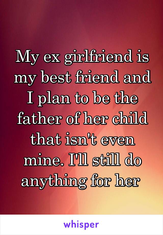 My ex girlfriend is my best friend and I plan to be the father of her child that isn't even mine. I'll still do anything for her 