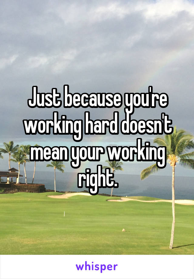 Just because you're working hard doesn't mean your working right.