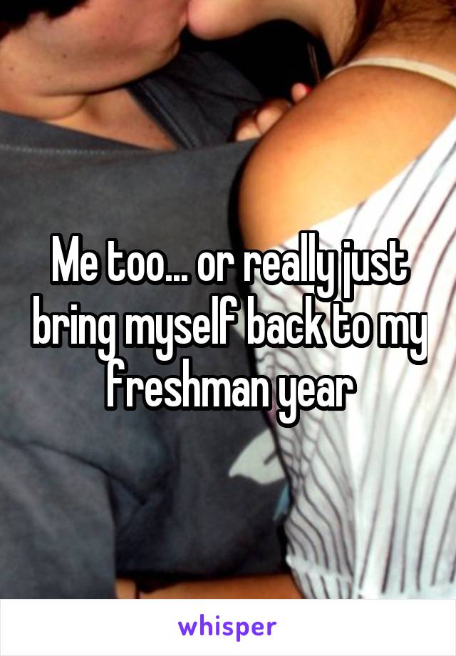 Me too... or really just bring myself back to my freshman year