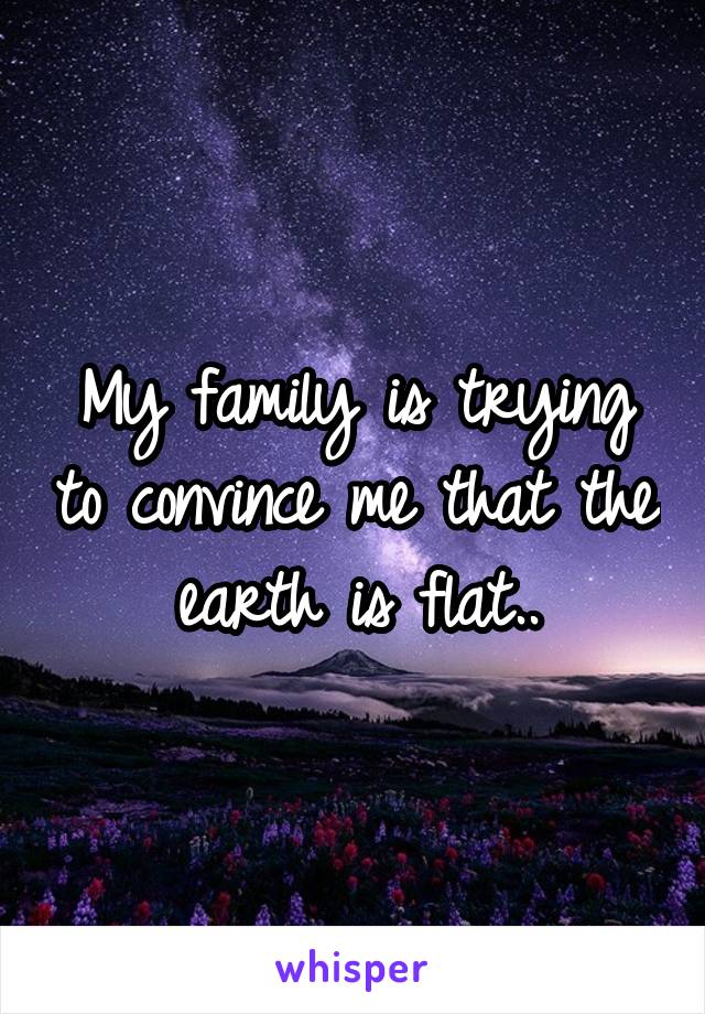 My family is trying to convince me that the earth is flat..