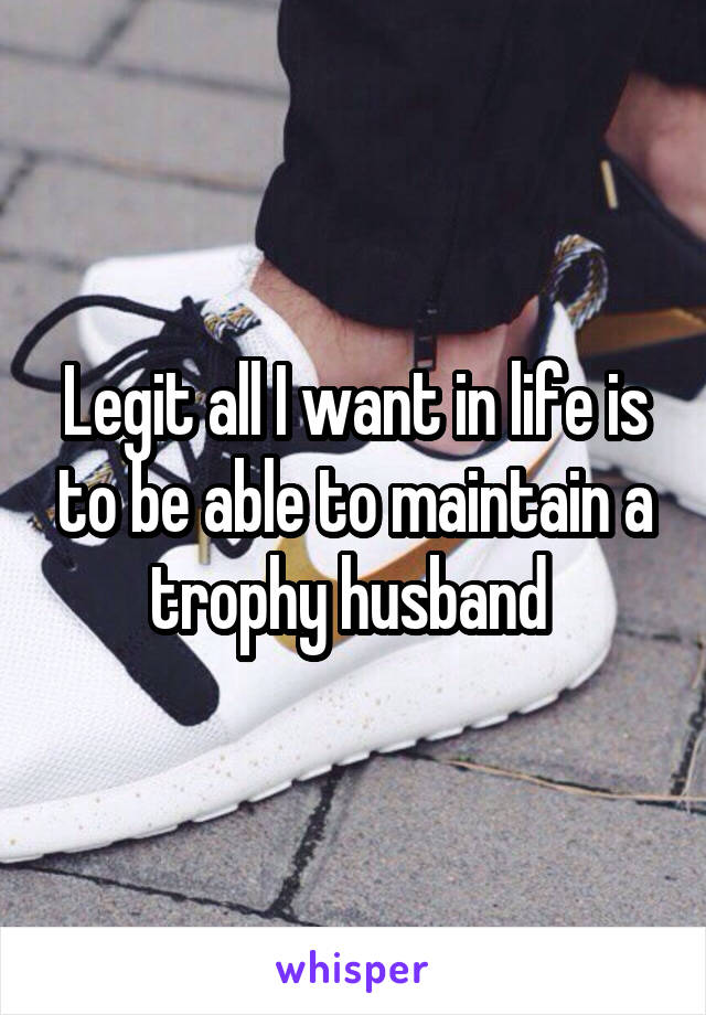 Legit all I want in life is to be able to maintain a trophy husband 