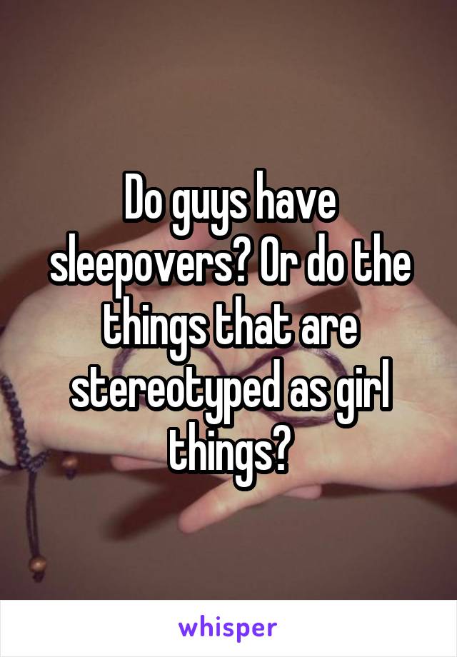 Do guys have sleepovers? Or do the things that are stereotyped as girl things?