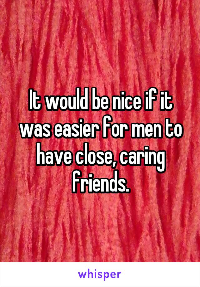It would be nice if it was easier for men to have close, caring friends.