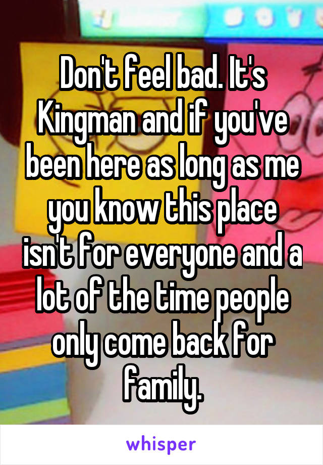 Don't feel bad. It's Kingman and if you've been here as long as me you know this place isn't for everyone and a lot of the time people only come back for family.