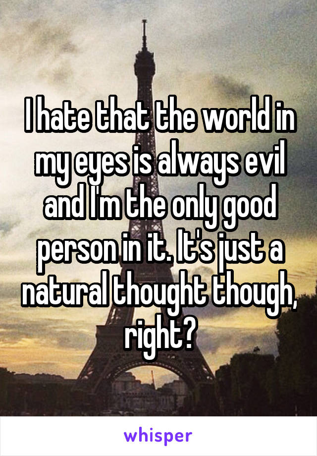 I hate that the world in my eyes is always evil and I'm the only good person in it. It's just a natural thought though, right?