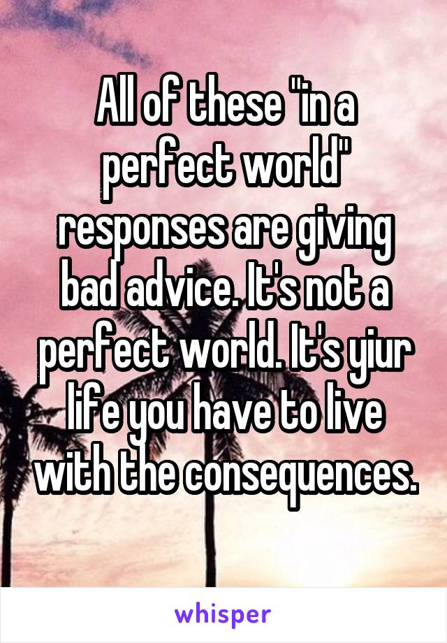 All of these "in a perfect world" responses are giving bad advice. It's not a perfect world. It's yiur life you have to live with the consequences. 