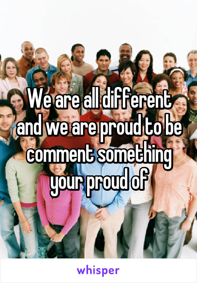 We are all different and we are proud to be comment something your proud of
