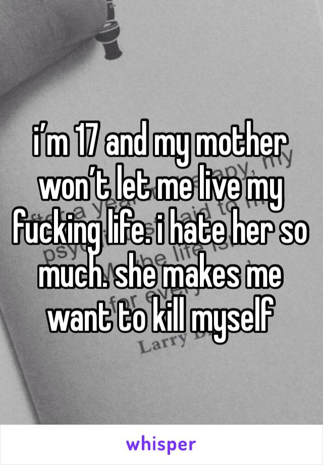 i’m 17 and my mother won’t let me live my fucking life. i hate her so much. she makes me want to kill myself 