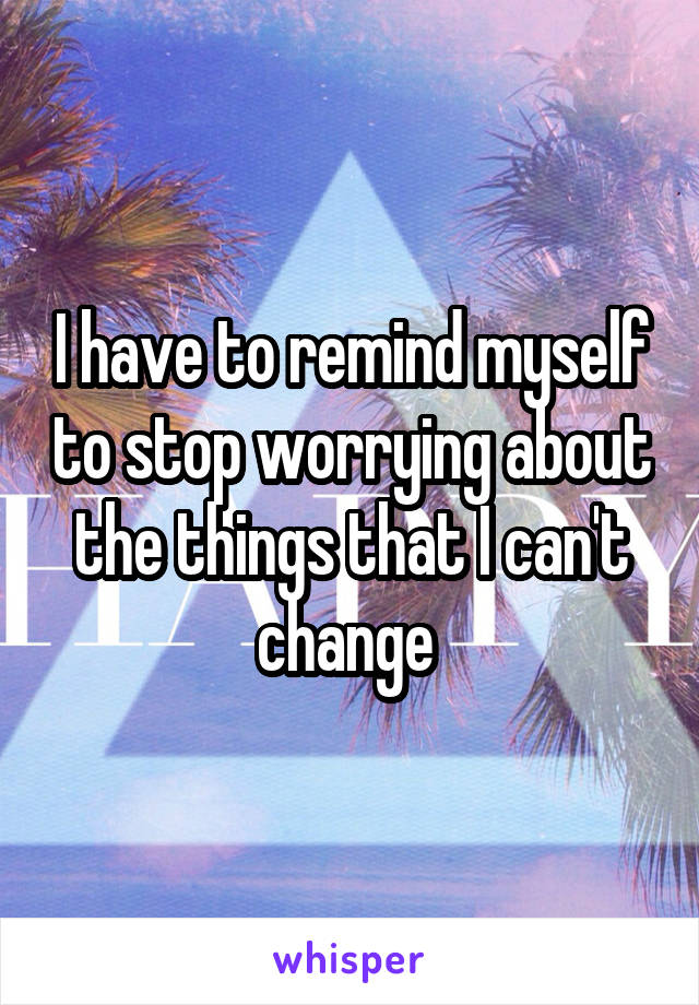 I have to remind myself to stop worrying about the things that I can't change 
