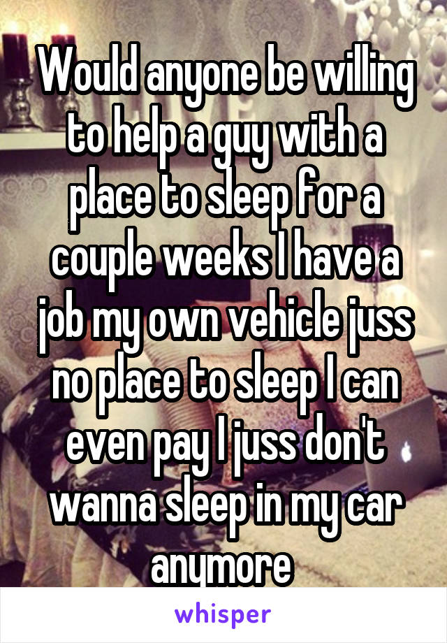 Would anyone be willing to help a guy with a place to sleep for a couple weeks I have a job my own vehicle juss no place to sleep I can even pay I juss don't wanna sleep in my car anymore 
