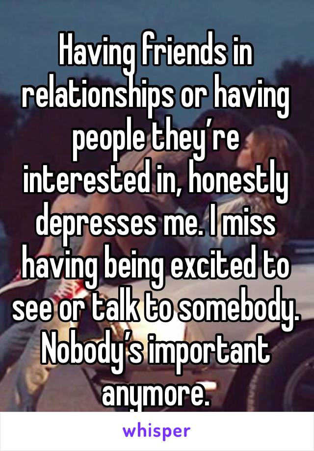 Having friends in relationships or having people they’re interested in, honestly depresses me. I miss having being excited to see or talk to somebody. Nobody’s important anymore.