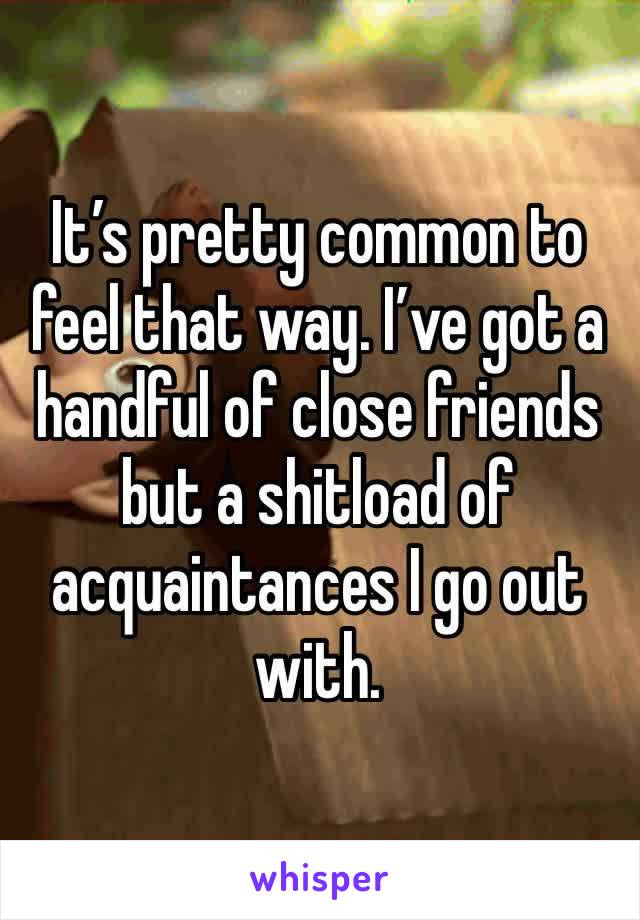It’s pretty common to feel that way. I’ve got a handful of close friends but a shitload of acquaintances I go out with.