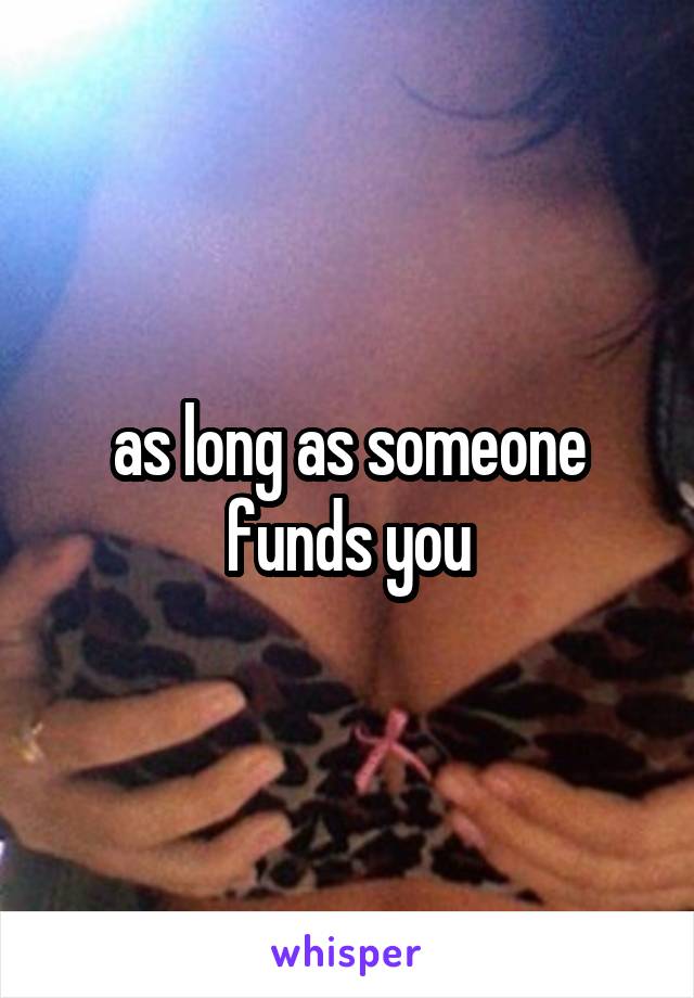 as long as someone funds you