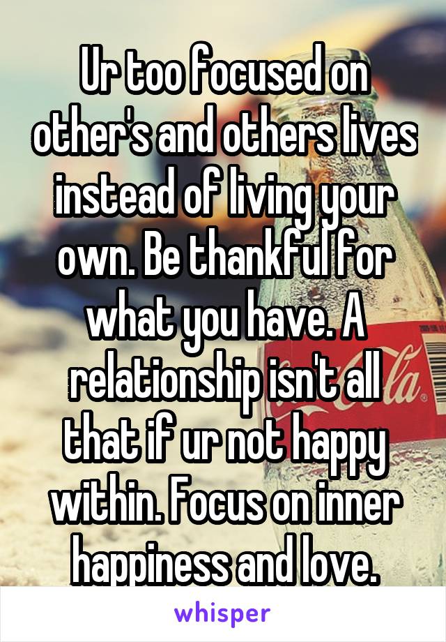 Ur too focused on other's and others lives instead of living your own. Be thankful for what you have. A relationship isn't all that if ur not happy within. Focus on inner happiness and love.