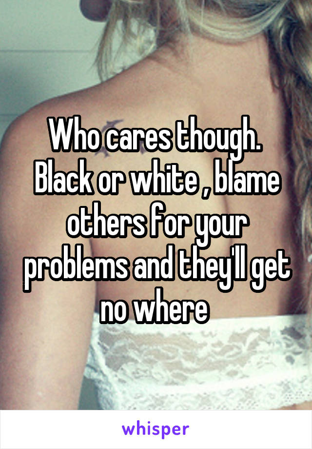 Who cares though.  Black or white , blame others for your problems and they'll get no where 