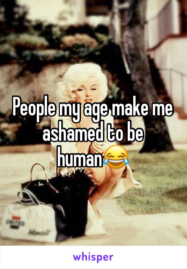 People my age make me ashamed to be human😂