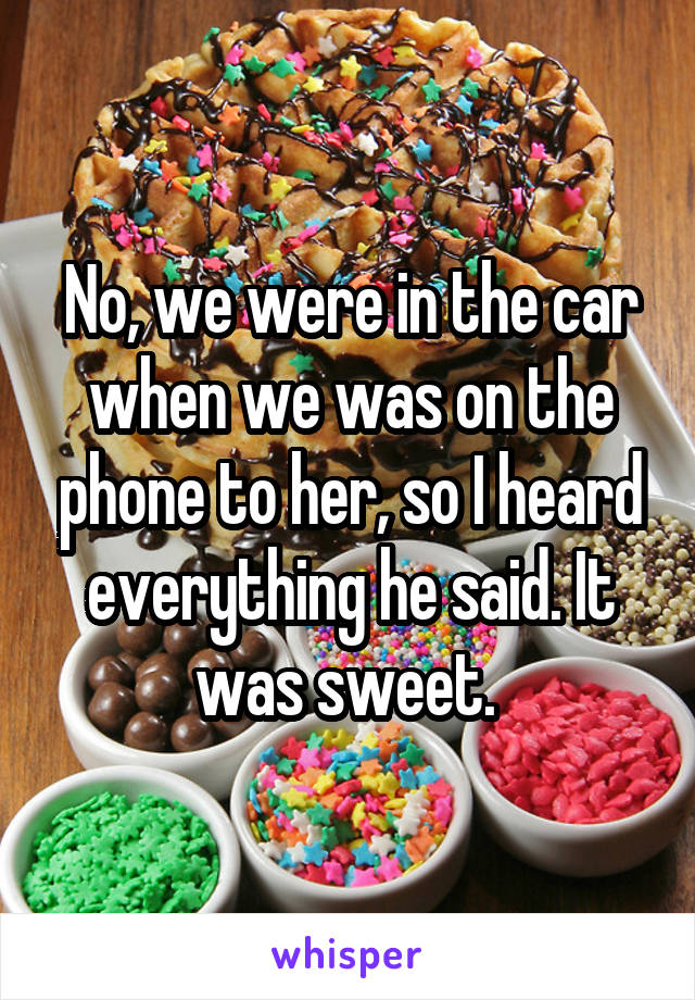 No, we were in the car when we was on the phone to her, so I heard everything he said. It was sweet. 