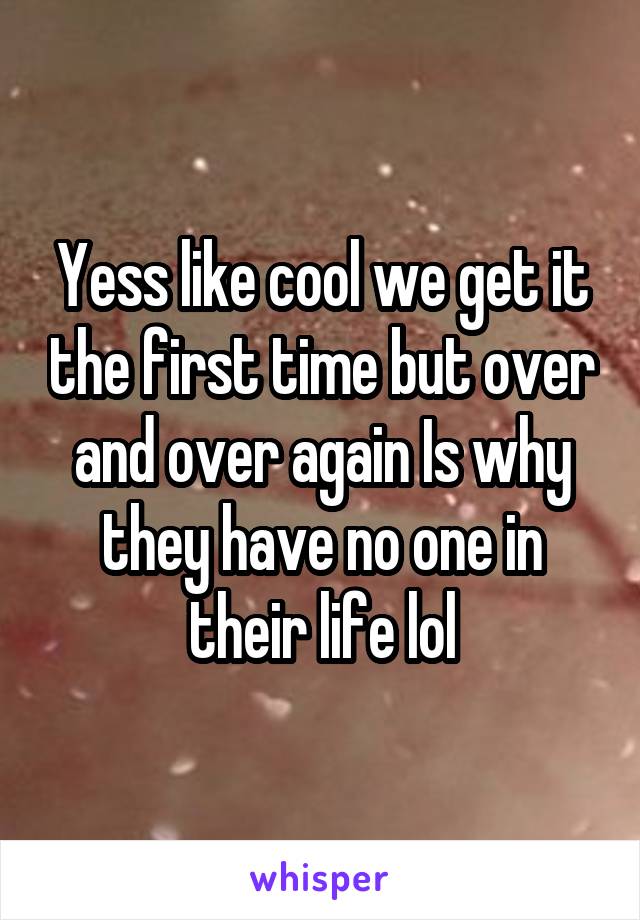 Yess like cool we get it the first time but over and over again Is why they have no one in their life lol