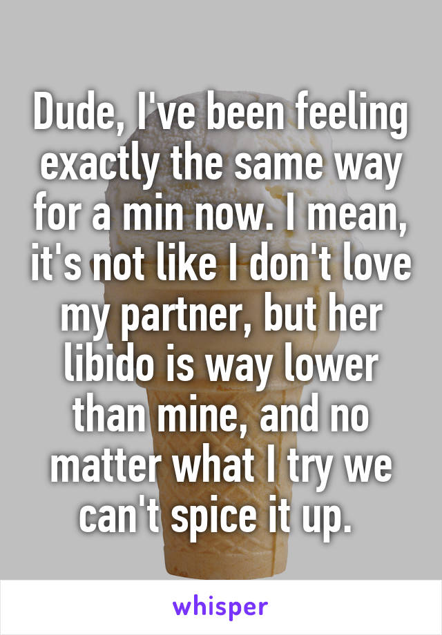 Dude, I've been feeling exactly the same way for a min now. I mean, it's not like I don't love my partner, but her libido is way lower than mine, and no matter what I try we can't spice it up. 